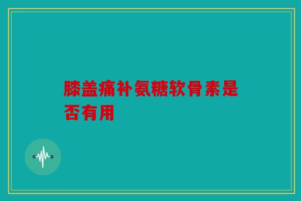 膝盖痛补氨糖软骨素是否有用