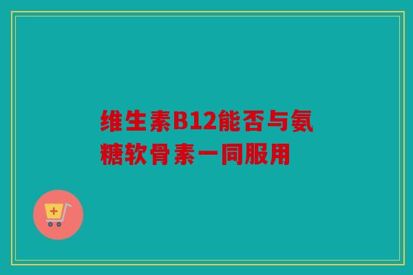 维生素B12能否与氨糖软骨素一同服用
