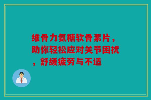 维骨力氨糖软骨素片，助你轻松应对关节困扰，舒缓疲劳与不适