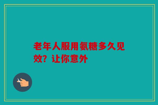 老年人服用氨糖多久见效？让你意外
