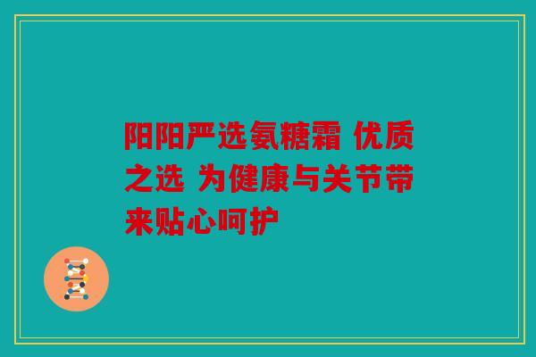 阳阳严选氨糖霜 优质之选 为健康与关节带来贴心呵护