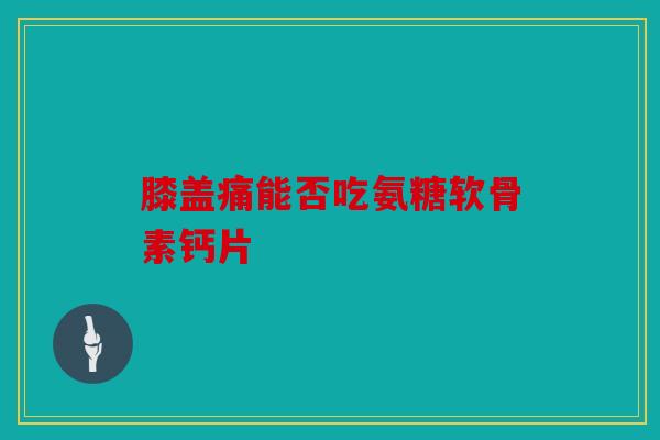 膝盖痛能否吃氨糖软骨素钙片