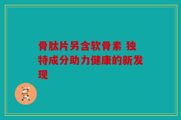 骨肽片另含软骨素 独特成分助力健康的新发现