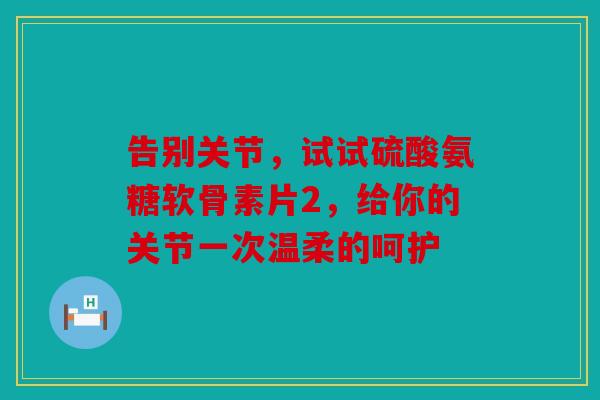 告别关节，试试硫酸氨糖软骨素片2，给你的关节一次温柔的呵护