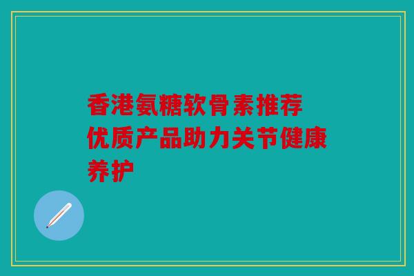 香港氨糖软骨素推荐 优质产品助力关节健康养护