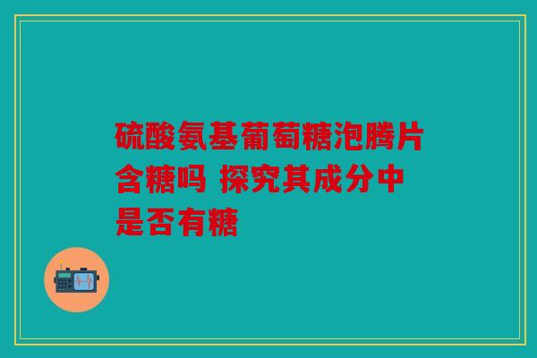 硫酸氨基葡萄糖泡腾片含糖吗 探究其成分中是否有糖