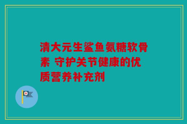 清大元生鲨鱼氨糖软骨素 守护关节健康的优质营养补充剂