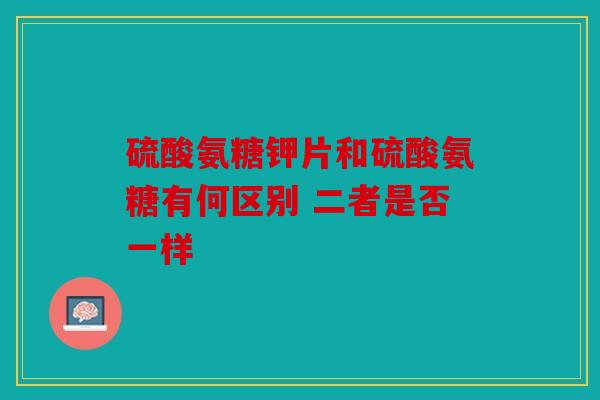 硫酸氨糖钾片和硫酸氨糖有何区别 二者是否一样