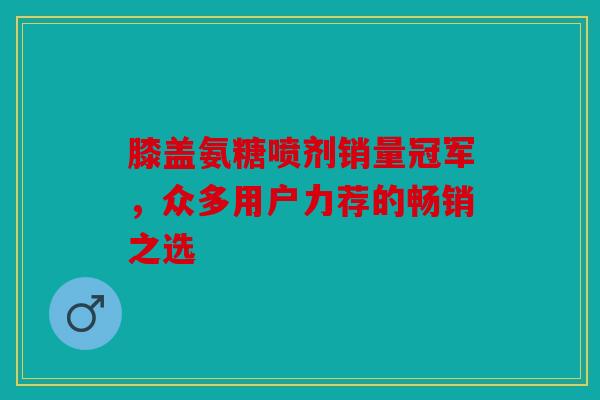 膝盖氨糖喷剂销量冠军，众多用户力荐的畅销之选