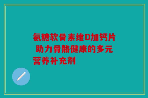 氨糖软骨素维D加钙片 助力骨骼健康的多元营养补充剂