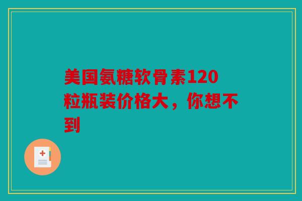美国氨糖软骨素120粒瓶装价格大，你想不到
