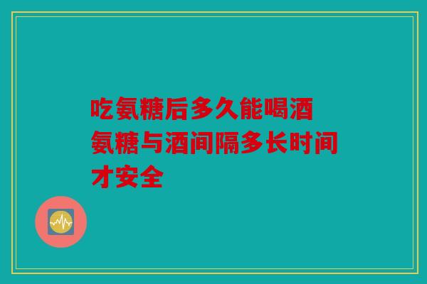 吃氨糖后多久能喝酒 氨糖与酒间隔多长时间才安全