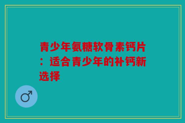 青少年氨糖软骨素钙片：适合青少年的补钙新选择