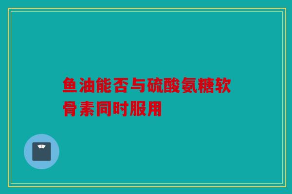 鱼油能否与硫酸氨糖软骨素同时服用