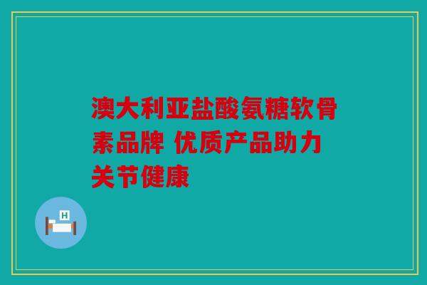 澳大利亚盐酸氨糖软骨素品牌 优质产品助力关节健康