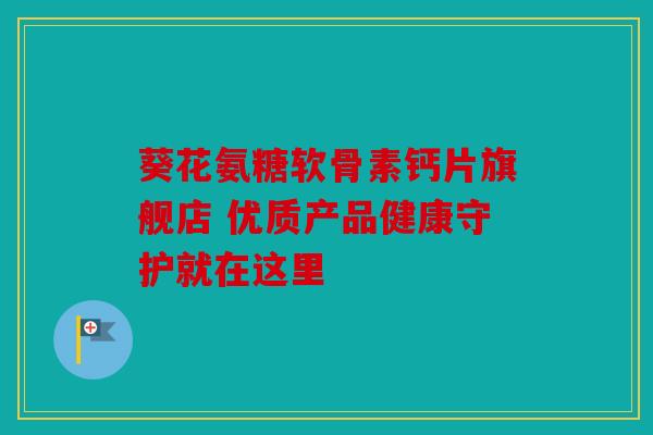 葵花氨糖软骨素钙片旗舰店 优质产品健康守护就在这里