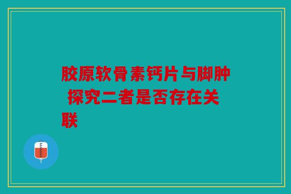胶原软骨素钙片与脚肿 探究二者是否存在关联