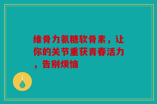 维骨力氨糖软骨素，让你的关节重获青春活力，告别烦恼