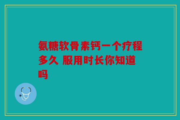 氨糖软骨素钙一个疗程多久 服用时长你知道吗