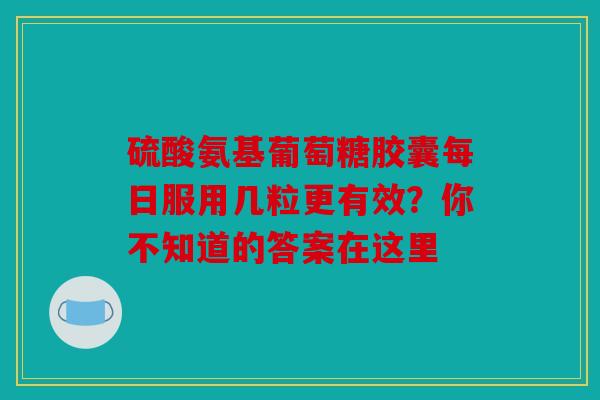 硫酸氨基葡萄糖胶囊每日服用几粒更有效？你不知道的答案在这里