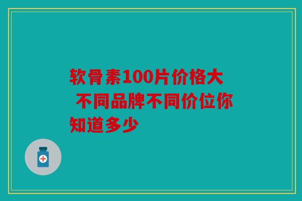 软骨素100片价格大 不同品牌不同价位你知道多少
