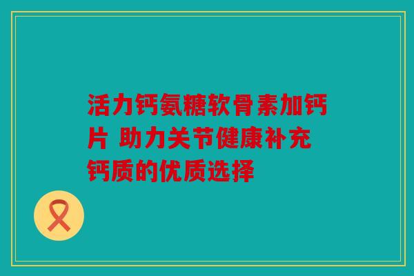 活力钙氨糖软骨素加钙片 助力关节健康补充钙质的优质选择