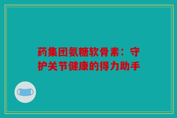 药集团氨糖软骨素：守护关节健康的得力助手
