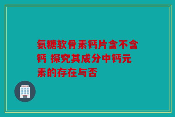 氨糖软骨素钙片含不含钙 探究其成分中钙元素的存在与否