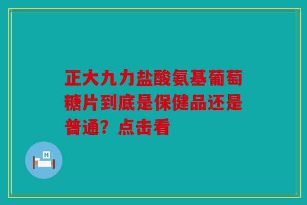正大九力盐酸氨基葡萄糖片到底是保健品还是普通？点击看