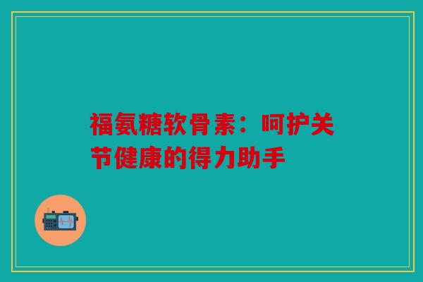 福氨糖软骨素：呵护关节健康的得力助手