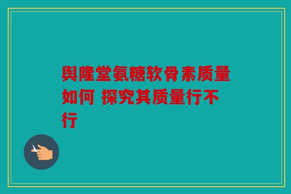 舆隆堂氨糖软骨素质量如何 探究其质量行不行