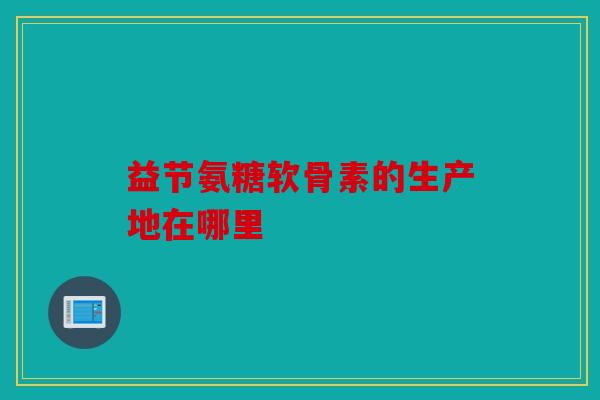 益节氨糖软骨素的生产地在哪里