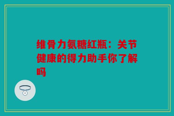 维骨力氨糖红瓶：关节健康的得力助手你了解吗