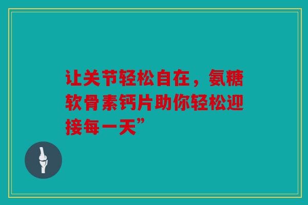 让关节轻松自在，氨糖软骨素钙片助你轻松迎接每一天”