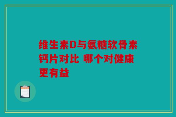 维生素D与氨糖软骨素钙片对比 哪个对健康更有益