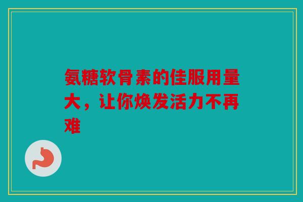 氨糖软骨素的佳服用量大，让你焕发活力不再难