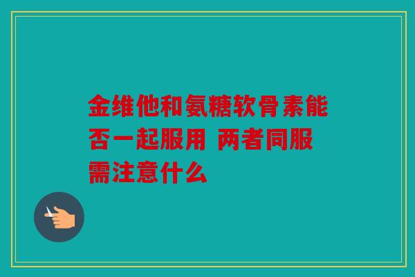 金维他和氨糖软骨素能否一起服用 两者同服需注意什么