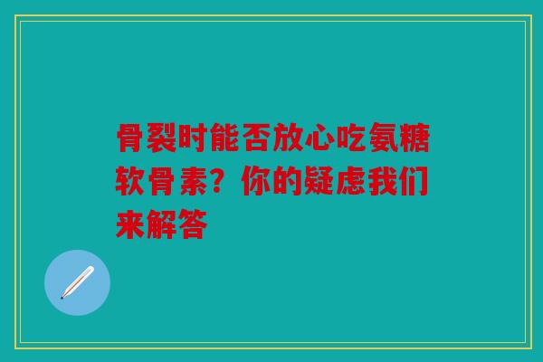骨裂时能否放心吃氨糖软骨素？你的疑虑我们来解答