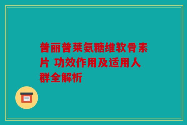 普丽普莱氨糖维软骨素片 功效作用及适用人群全解析