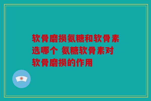 软骨磨损氨糖和软骨素选哪个 氨糖软骨素对软骨磨损的作用