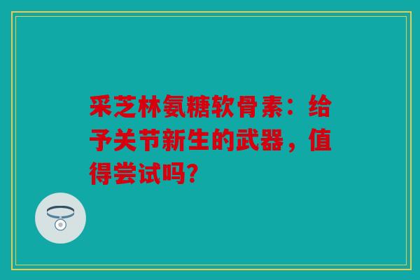 采芝林氨糖软骨素：给予关节新生的武器，值得尝试吗？