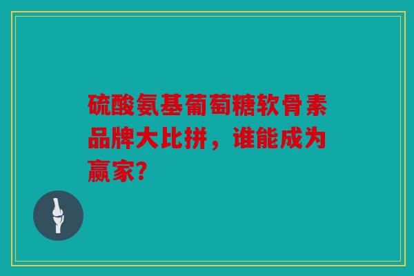 硫酸氨基葡萄糖软骨素品牌大比拼，谁能成为赢家？