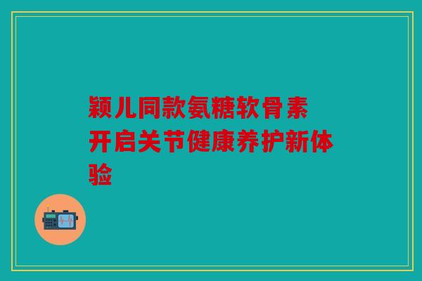 颖儿同款氨糖软骨素 开启关节健康养护新体验