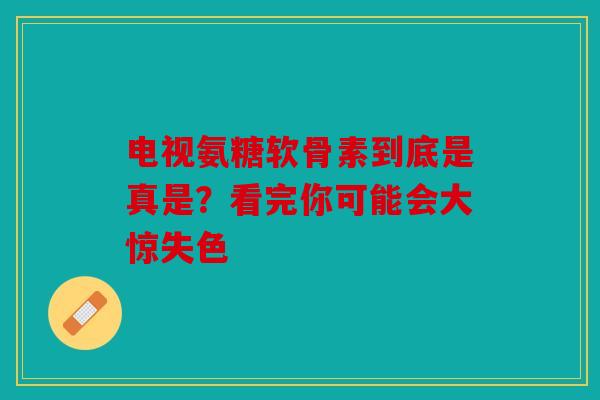 电视氨糖软骨素到底是真是？看完你可能会大惊失色