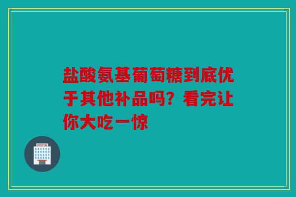 盐酸氨基葡萄糖到底优于其他补品吗？看完让你大吃一惊