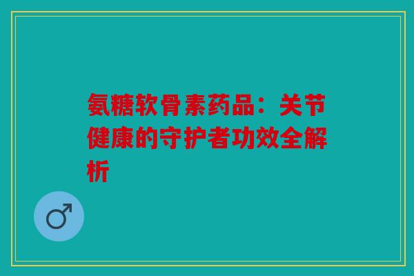 氨糖软骨素药品：关节健康的守护者功效全解析