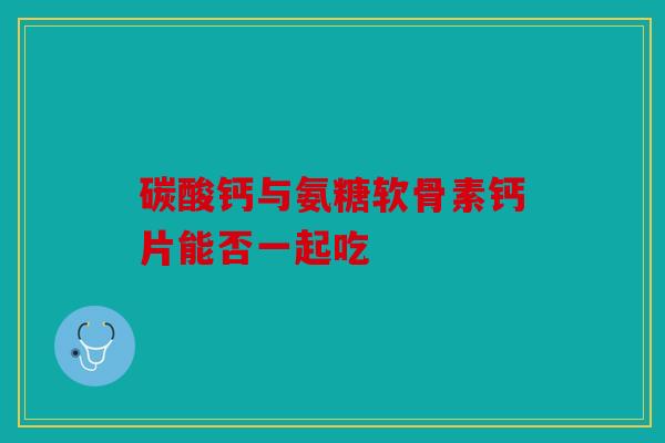 碳酸钙与氨糖软骨素钙片能否一起吃