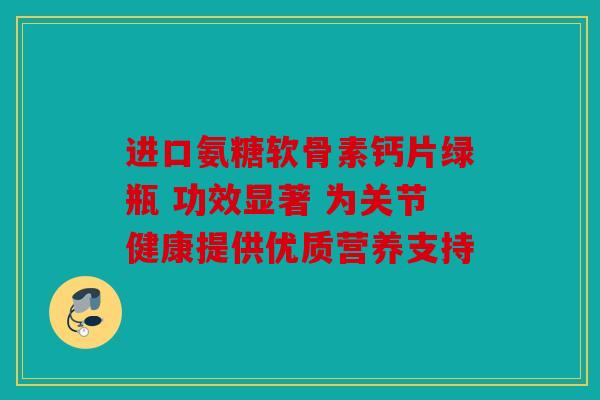 进口氨糖软骨素钙片绿瓶 功效显著 为关节健康提供优质营养支持
