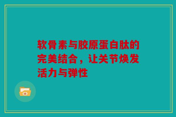 软骨素与胶原蛋白肽的完美结合，让关节焕发活力与弹性
