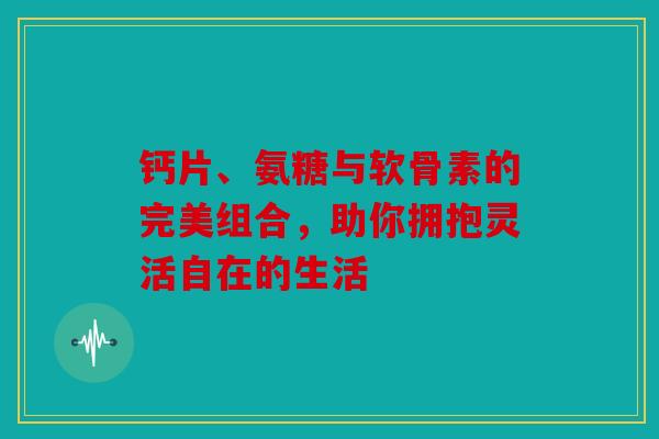 钙片、氨糖与软骨素的完美组合，助你拥抱灵活自在的生活